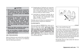 ● Hanging-type air fresheners can cause per-
                     CAUTION
                                                         manent discoloration when they contact ve-
● Never use benzene, thinner, or any simi-               hicle interior surfaces. Place the air fresh-
  lar material on the interior surfaces or               ener in a location that allows it to hang free
  surface damage may occur. Such dam-                    and not contact an interior surface.
  age is not covered under the NISSAN
  warranty.                                            ● Liquid-type air fresheners typically clip on
                                                         the vents. These products can cause imme-
● Small dirt particles can be abrasive and               diate damage and discoloration when
  damaging to leather surfaces and                       spilled on interior surfaces.
  should be removed promptly. Do not
  use saddle soap, car waxes, polishes,               Carefully read and follow the manufacturer’s in-
  oils, cleaning fluids, solvents, deter-             structions before using the air fresheners.
  gents or ammonia-based cleaners as                  FLOOR MATS
  they may damage the leather’s natural
  finish.                                             The use of genuine NISSAN floor mats can ex-                                                 LPD0484
                                                      tend the life of your vehicle carpet and make it    Floor mat positioning aid
● Never use fabric protectors unless rec-             easier to clean the interior. No matter what
  ommended by the manufacturer.                       mats are used, be sure they are fitted for          This vehicle includes a front floor mat bracket to
● Do not use glass or plastic cleaner on              your vehicle and are properly positioned in         act as a floor mat positioning aid. NISSAN floor
  meter or gauge lens covers. It may dam-             the footwell to prevent interference with           mats have been specially designed for your ve-
  age the lens cover.                                 pedal operation. Mats should be maintained          hicle model. The driver’s and passenger’s side
                                                      with regular cleaning and replaced if they be-      floor mats have a grommet hole incorporated in
AIR FRESHENERS                                        come excessively worn.                              them. Position the mat by placing the floor mat
                                                                                                          bracket hook through the floor mat grommet hole
Most air fresheners use a solvent that could affect                                                       while centering the mat in the footwell.
the vehicle interior. If you use an air freshener,
take the following precautions:                                                                           Periodically check to make certain the mats are
                                                                                                          properly positioned.




                                                                                                                          Appearance and care 7-5
 