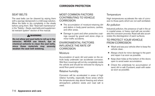CORROSION PROTECTION


SEAT BELTS                                          MOST COMMON FACTORS                                  Temperature
The seat belts can be cleaned by wiping them        CONTRIBUTING TO VEHICLE                              High temperatures accelerate the rate of corro-
with a sponge dampened in a mild soap solution.     CORROSION                                            sion to those parts which are not well ventilated.
Allow the belts to dry completely in the shade
before using them. See “Seat belt maintenance”       ● The accumulation of moisture-retaining dirt       Air pollution
in the “Safety – Seats, seat belts and supplemen-      and debris in body panel sections, cavities,
                                                       and other areas.                                  Industrial pollution, the presence of salt in the air
tal restraint system” section of this manual.                                                            in coastal areas, or heavy road salt use acceler-
                                                     ● Damage to paint and other protective coat-        ates the corrosion process. Road salt also accel-
                    WARNING                            ings caused by gravel and stone chips or          erates the disintegration of paint surfaces.
Do not allow wet seat belts to roll up in the          minor traffic accidents.
                                                                                                         TO PROTECT YOUR VEHICLE
retractor. NEVER use bleach, dye or
chemical solvents to clean the seat belts,
                                                    ENVIRONMENTAL FACTORS                                FROM CORROSION
since these materials may severely                  INFLUENCE THE RATE OF                                 ● Wash and wax your vehicle often to keep the
weaken the seat belt webbing.                       CORROSION                                               vehicle clean.
                                                    Moisture                                              ● Always check for minor damage to the paint
                                                                                                            and repair it as soon as possible.
                                                    Accumulation of sand, dirt and water on the ve-
                                                    hicle body underside can accelerate corrosion.        ● Keep drain holes at the bottom of the doors
                                                    Wet floor coverings will not dry completely inside      open to avoid water accumulation.
                                                    the vehicle and should be removed for drying to       ● Check the underbody for accumulation of
                                                    avoid floor panel corrosion.                            sand, dirt or salt. If present, wash with water
                                                                                                            as soon as possible.
                                                    Relative humidity
                                                    Corrosion will be accelerated in areas of high
                                                    relative humidity, especially those areas where
                                                    the temperatures stay above freezing and where
                                                    atmospheric pollution exists and road salt is
                                                    used.

7-6 Appearance and care
 