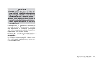 CAUTION
● NEVER remove dirt, sand or other de-
  bris from the passenger compartment
  by washing it out with a hose. Remove
  dirt with a vacuum cleaner or broom.
● Never allow water or other liquids to
  come in contact with electronic compo-
  nents inside the vehicle as this may
  damage them.
Chemicals used for road surface de-icing are
extremely corrosive. They accelerate corrosion
and deterioration of underbody components
such as the exhaust system, fuel and brake lines,
brake cables, floor pan and fenders.
In winter, the underbody must be cleaned
periodically.
For additional protection against rust and corro-
sion, which may be required in some areas, con-
sult a NISSAN dealer.




                                                    Appearance and care 7-7
 