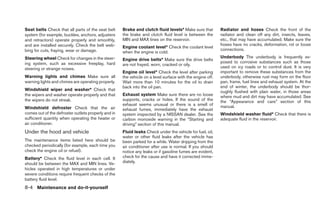 Seat belts Check that all parts of the seat belt     Brake and clutch fluid levels* Make sure that         Radiator and hoses Check the front of the
system (for example, buckles, anchors, adjusters     the brake and clutch fluid level is between the       radiator and clean off any dirt, insects, leaves,
and retractors) operate properly and smoothly,       MIN and MAX lines on the reservoir.                   etc., that may have accumulated. Make sure the
and are installed securely. Check the belt web-                                                            hoses have no cracks, deformation, rot or loose
                                                     Engine coolant level* Check the coolant level
bing for cuts, fraying, wear or damage.                                                                    connections.
                                                     when the engine is cold.
Steering wheel Check for changes in the steer-                                                             Underbody The underbody is frequently ex-
                                                     Engine drive belts* Make sure the drive belts
ing system, such as excessive freeplay, hard                                                               posed to corrosive substances such as those
                                                     are not frayed, worn, cracked or oily.
steering or strange noises.                                                                                used on icy roads or to control dust. It is very
                                                     Engine oil level* Check the level after parking       important to remove these substances from the
Warning lights and chimes Make sure all              the vehicle on a level surface with the engine off.   underbody, otherwise rust may form on the floor
warning lights and chimes are operating properly.    Wait more than 10 minutes for the oil to drain        pan, frame, fuel lines and exhaust system. At the
                                                     back into the oil pan.                                end of winter, the underbody should be thor-
Windshield wiper and washer* Check that                                                                    oughly flushed with plain water, in those areas
the wipers and washer operate properly and that      Exhaust system Make sure there are no loose           where mud and dirt may have accumulated. See
the wipers do not streak.                            supports, cracks or holes. If the sound of the        the “Appearance and care” section of this
                                                     exhaust seems unusual or there is a smell of          manual.
Windshield defroster Check that the air              exhaust fumes, immediately have the exhaust
comes out of the defroster outlets properly and in   system inspected by a NISSAN dealer. See the          Windshield washer fluid* Check that there is
sufficient quantity when operating the heater or     carbon monoxide warning in the “Starting and          adequate fluid in the reservoir.
air conditioner.                                     driving” section of this manual.
Under the hood and vehicle                           Fluid leaks Check under the vehicle for fuel, oil,
                                                     water or other fluid leaks after the vehicle has
The maintenance items listed here should be          been parked for a while. Water dripping from the
checked periodically (for example, each time you     air conditioner after use is normal. If you should
check the engine oil or refuel).                     notice any leaks or if gasoline fumes are evident,
Battery* Check the fluid level in each cell. It      check for the cause and have it corrected imme-
should be between the MAX and MIN lines. Ve-         diately.
hicles operated in high temperatures or under
severe conditions require frequent checks of the
battery fluid level.
8-4 Maintenance and do-it-yourself
 