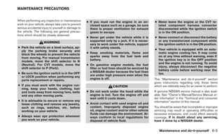 MAINTENANCE PRECAUTIONS


When performing any inspection or maintenance        ● If you must run the engine in an en-         ● Never leave the engine or the CVT re-
work on your vehicle, always take care to prevent      closed space such as a garage, be sure         lated component harness connector
serious accidental injury to yourself or damage to     there is proper ventilation for exhaust        disconnected while the ignition switch
the vehicle. The following are general precau-         gases to escape.                               is in the ON position.
tions which should be closely observed.
                                                     ● Never get under the vehicle while it is      ● Never connect or disconnect the battery
                                                       supported only by a jack. If it is neces-      or any transistorized component while
                    WARNING
                                                       sary to work under the vehicle, support        the ignition switch is in the ON position.
● Park the vehicle on a level surface, ap-             it with safety stands.
                                                                                                    ● Your vehicle is equipped with an auto-
  ply the parking brake securely and
                                                     ● Keep smoking materials, flame and              matic engine cooling fan. It may come
  block the wheels to prevent the vehicle
                                                       sparks away from the fuel tank and             on at any time without warning, even if
  from moving. For manual transmission
                                                       battery.                                       the ignition key is in the OFF position
  models, move the shift selector to N
                                                                                                      and the engine is not running. To avoid
  (Neutral). For CVT models, move the                ● On gasoline engine models, the fuel
                                                                                                      injury, always disconnect the negative
  shift selector to P (Park).                          filter or fuel lines should be serviced by
                                                                                                      battery cable before working near the
                                                       a NISSAN dealer because the fuel lines
● Be sure the ignition switch is in the OFF                                                           fan.
                                                       are under high pressure even when the
  or LOCK position when performing any
                                                       engine is off.                               This “Maintenance and do-it-yourself” section
  parts replacement or repairs.
                                                                                                    gives instructions regarding only those items
● If you must work with the engine run-                                CAUTION                      which are relatively easy for an owner to perform.
  ning, keep your hands, clothing, hair
  and tools away from moving fans, belts             ● Do not work under the hood while the         A genuine NISSAN service manual is also avail-
  and any other moving parts.                          engine is hot. Turn the engine off and       able. See “Owner’s Manual/Service Manual or-
                                                       wait until it cools down.                    der information” in the “Technical and consumer
● It is advisable to secure or remove any                                                           information” section of this manual.
  loose clothing and remove any jewelry,             ● Avoid contact with used engine oil and
  such as rings, watches, etc. before                  coolant. Improperly disposed engine          You should be aware that incomplete or improper
  working on your vehicle.                             oil, engine coolant and/or other vehicle     servicing may result in operating difficulties or
                                                       fluids can damage the environment. Al-       excessive emissions, and could affect warranty
● Always wear eye protection whenever                  ways conform to local regulations for        coverage. If in doubt about any servicing,
  you work on your vehicle.                            disposal of vehicle fluid.                   have it done by a NISSAN dealer.


                                                                                                       Maintenance and do-it-yourself 8-5
 