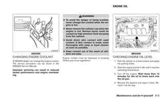 ENGINE OIL


                                                                   WARNING
                                                 ● To avoid the danger of being scalded,
                                                   never change the coolant when the en-
                                                   gine is hot.
                                                 ● Never remove the radiator cap when the
                                                   engine is hot. Serious burns could be
                                                   caused by high pressure fluid escaping
                                                   from the radiator.
                                                 ● Avoid direct skin contact with used
                                                   coolant. If skin contact is made, wash
                                                   thoroughly with soap or hand cleaner
                                                   as soon as possible.
                                      LDI0589    ● Keep coolant out of the reach of chil-                                                WDI0591
                  QR25DE                           dren and pets.                                                  MR20DE
CHANGING ENGINE COOLANT                          Engine coolant must be disposed of properly.   CHECKING ENGINE OIL LEVEL
A NISSAN dealer can change the engine coolant.   Check your local regulations.                  1. Park the vehicle on a level surface and apply
The service procedure can be found in the                                                          the parking brake.
NISSAN Service Manual.
                                                                                                2. Start the engine and let it idle until it reaches
Improper servicing can result in reduced                                                           operating temperature.
heater performance and engine overheat-
                                                                                                3. Turn off the engine. Wait more than 10
ing.
                                                                                                   minutes for the oil to drain back into
                                                                                                   the oil pan.
                                                                                                4. Remove the dipstick and wipe it clean. Re-
                                                                                                   insert it all the way.



                                                                                                  Maintenance and do-it-yourself 8-9
 