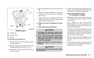 4. Place a large drain pan under the drain plug     6. Clean and reinstall the drain plug and a new
                                                          ᭺.
                                                           B                                                  washer. Securely tighten the drain plug with
                                                                                                              a wrench. Do not use excessive force.
                                                       5. Remove the drain plug ᭺ with a wrench by
                                                                                  B
                                                          turning it counterclockwise and completely          Drain plug tightening torque:
                                                          drain the oil.                                         22 - 29 ft-lb (29 - 39 N·m)

                                                          If the oil filter is to be changed, remove and   7. Refill engine with recommended oil through
                                                          replace it at this time. See “Changing engine       the oil filler opening, then install the oil filler
                                                          oil filter” later in this section.                  cap securely.
                                                                                                              See “Capacities and recommended
                                                       ● Waste oil must be disposed of prop-
                                                                                                              fuel/lubricants” in the “Technical and con-
                                                         erly.
                                                                                                              sumer information” section of this manual for
                                                       ● Check your local regulations.                        drain and refill capacity.
                                         WDI0597                                                              The drain and refill capacity depends on the
                                                                          WARNING                             oil temperature and drain time. Use these
                 QR25DE engine
                                                       ● Prolonged and repeated contact with                  specifications for reference only. Always use
᭺
A   Oil filler cap                                       used engine oil may cause skin cancer.               the dipstick to determine when the proper
᭺
B   Oil drain plug                                     ● Try to avoid direct skin contact with
                                                                                                              amount of oil is in the engine.

᭺
C   Oil filter                                           used oil. If skin contact is made, wash           8. Start the engine. Check for leakage around
                                                                                                              the drain plug and oil filter. Correct as re-
                                                         thoroughly with soap or hand cleaner
CHANGING ENGINE OIL                                      as soon as possible.                                 quired.
1. Park the vehicle on a level surface and apply       ● Keep used engine oil out of reach of              9. Turn the engine off and wait more than 10
   the parking brake.                                    children.                                            minutes. Check the oil level with the dipstick.
2. Start the engine and let it idle until it reaches                                                          Add engine oil if necessary.
   operating temperature, then turn it off.                               CAUTION
3. Remove the oil filler cap     ᭺A   by turning it    Be careful not to burn yourself. The engine
   counterclockwise.                                   oil may be hot.


                                                                                                           Maintenance and do-it-yourself 8-11
 