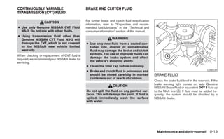 CONTINUOUSLY VARIABLE                           BRAKE AND CLUTCH FLUID
TRANSMISSION (CVT) FLUID

                                                For further brake and clutch fluid specification
                   CAUTION
                                                information, refer to “Capacities and recom-
● Use only Genuine NISSAN CVT Fluid             mended fuel/lubricants” in the “Technical and
  NS-2. Do not mix with other fluids.           consumer information” section of this manual.
● Using transmission fluid other than
  Genuine NISSAN CVT Fluid NS-2 will                               WARNING
  damage the CVT, which is not covered          ● Use only new fluid from a sealed con-
  by the NISSAN new vehicle limited               tainer. Old, inferior or contaminated
  warranty.                                       fluid may damage the brake and clutch
                                                  systems. The use of improper fluids can
When checking or replacement of CVT fluid is
                                                  damage the brake system and affect
required, we recommend your NISSAN dealer for
                                                  the vehicle’s stopping ability.
servicing.
                                                ● Clean the filler cap before removing.
                                                ● Brake and clutch fluid is poisonous and                                                     LDI0539
                                                  should be stored carefully in marked             BRAKE FLUID
                                                  containers out of reach of children.
                                                                                                   Check the brake fluid level in the reservoir. If the
                                                                                                   brake warning light comes on, add Genuine
                                                                    CAUTION
                                                                                                   NISSAN Brake Fluid or equivalent DOT 3 fluid up
                                                Do not spill the fluid on any painted sur-         to the MAX line ᭺. If fluid must be added fre-
                                                                                                                    A
                                                faces. This will damage the paint. If fluid is     quently, the system should be checked by a
                                                spilled, immediately wash the surface              NISSAN dealer.
                                                with water.




                                                                                                     Maintenance and do-it-yourself 8-13
 