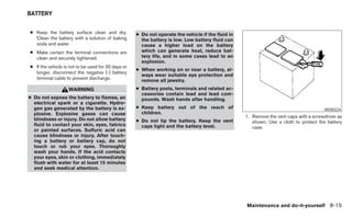 BATTERY


● Keep the battery surface clean and dry.           ● Do not operate the vehicle if the fluid in
  Clean the battery with a solution of baking         the battery is low. Low battery fluid can
  soda and water.                                     cause a higher load on the battery
● Make certain the terminal connections are           which can generate heat, reduce bat-
  clean and securely tightened.                       tery life, and in some cases lead to an
                                                      explosion.
● If the vehicle is not to be used for 30 days or
                                                    ● When working on or near a battery, al-
  longer, disconnect the negative (-) battery
                                                      ways wear suitable eye protection and
  terminal cable to prevent discharge.                remove all jewelry.
                   WARNING                          ● Battery posts, terminals and related ac-
                                                      cessories contain lead and lead com-
● Do not expose the battery to flames, an             pounds. Wash hands after handling.
  electrical spark or a cigarette. Hydro-
  gen gas generated by the battery is ex-           ● Keep battery out of the reach of                                                 WDI0224
  plosive. Explosive gases can cause                  children.
                                                                                                   1. Remove the vent caps with a screwdriver as
  blindness or injury. Do not allow battery         ● Do not tip the battery. Keep the vent           shown. Use a cloth to protect the battery
  fluid to contact your skin, eyes, fabrics           caps tight and the battery level.               case.
  or painted surfaces. Sulfuric acid can
  cause blindness or injury. After touch-
  ing a battery or battery cap, do not
  touch or rub your eyes. Thoroughly
  wash your hands. If the acid contacts
  your eyes, skin or clothing, immediately
  flush with water for at least 15 minutes
  and seek medical attention.




                                                                                                   Maintenance and do-it-yourself 8-15
 