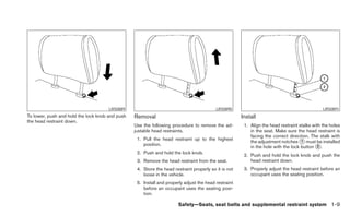 LRS0889                                             LRS0890                                              LRS0891
To lower, push and hold the lock knob and push   Removal                                              Install
the head restraint down.
                                                 Use the following procedure to remove the ad-         1. Align the head restraint stalks with the holes
                                                 justable head restraints.                                in the seat. Make sure the head restraint is
                                                                                                          facing the correct direction. The stalk with
                                                  1. Pull the head restraint up to the highest
                                                                                                          the adjustment notches ᭺ must be installed
                                                                                                                                    1
                                                     position.
                                                                                                          in the hole with the lock button ᭺.
                                                                                                                                            2
                                                  2. Push and hold the lock knob.
                                                                                                       2. Push and hold the lock knob and push the
                                                  3. Remove the head restraint from the seat.             head restraint down.
                                                  4. Store the head restraint properly so it is not    3. Properly adjust the head restraint before an
                                                     loose in the vehicle.                                occupant uses the seating position.
                                                  5. Install and properly adjust the head restraint
                                                     before an occupant uses the seating posi-
                                                     tion.

                                                                       Safety—Seats, seat belts and supplemental restraint system 1-9
 