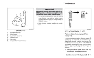 SPARK PLUGS


                                                               WARNING
                                            Be sure the ignition switch is in the OFF or
                                            LOCK position before servicing drive belt.
                                            The engine could rotate unexpectedly.
                                            1. Visually inspect the belt for signs of unusual
                                               wear, cuts, or fraying. If the belt is in poor
                                               condition, have it replaced or adjusted by a
                                               NISSAN dealer.
                                            2. Have the belt checked regularly for condi-
                                               tion.


                                  WDI0696                                                                                               SDI1895
             QR25DE model                                                                       REPLACING SPARK PLUGS
1.   Crankshaft pulley
2.   Idler Pulley                                                                               Platinum-tipped spark plugs (if so
3.   Automatic tensioner                                                                        equipped)
4.   Water pump                                                                                 It is not necessary to replace platinum-tipped ᭺
                                                                                                                                               A
5.   Generator                                                                                  spark plugs as frequently as conventional type
6.   Air conditioner compressor                                                                 spark plugs because they last much longer. Fol-
                                                                                                low the maintenance log shown in the “NISSAN
                                                                                                Service and Maintenance Guide”. Do not service
                                                                                                platinum-tipped spark plugs by cleaning or re-
                                                                                                gapping.
                                                                                                 ● Always replace spark plugs with rec-
                                                                                                   ommended or equivalent ones.

                                                                                                  Maintenance and do-it-yourself 8-17
 