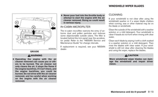 WINDSHIELD WIPER BLADES


                                                 ● Never pour fuel into the throttle body or            CLEANING
                                                   attempt to start the engine with the air             If your windshield is not clear after using the
                                                   cleaner removed. Doing so could result               windshield washer or if a wiper blade chatters
                                                   in serious injury.                                   when running, wax or other material may be on
                                                 IN-CABIN MICROFILTER                                   the blade or windshield.
                                                                                                        Clean the outside of the windshield with a washer
                                                 The in-cabin microfilter restricts the entry of air-
                                                                                                        solution or a mild detergent. Your windshield is
                                                 borne dust and pollen particles and reduces
                                                                                                        clean if beads do not form when rinsing with clear
                                                 some objectionable outside odors. The filter is
                                                                                                        water.
                                                 located behind the trim panel near the accelera-
                                                 tor pedal. Refer to the “NISSAN Service and            Clean each blade by wiping it with a cloth soaked
                                                 Maintenance Guide” for change intervals.               in a washer solution or a mild detergent. Then
                                                                                                        rinse the blades with clear water. If your wind-
                                                 If replacement is required, see your NISSAN
                                                                                                        shield is still not clear after cleaning the blades
                                     WDI0596     dealer.
                                                                                                        and using the wiper, replace the blades.
                  QR25DE
                   WARNING                                                                                                   CAUTION
● Operating the engine with the air                                                                     Worn windshield wiper blades can dam-
  cleaner removed can cause you or oth-                                                                 age the windshield and impair driver
  ers to be burned. The air cleaner not                                                                 vision.
  only cleans the air, it stops the flame if
  the engine backfires. If it isn’t there, and
  the engine backfires, you could be
  burned. Do not drive with the air cleaner
  removed, and be careful when working
  on the engine with the air cleaner
  removed.




                                                                                                          Maintenance and do-it-yourself 8-19
 