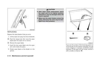 CAUTION
                                                   ● After wiper blade replacement, return
                                                     the wiper arm to its original position;
                                                     otherwise it may be damaged when the
                                                     hood is opened.
                                                   ● Make sure the wiper blades contact the
                                                     glass; otherwise the arms may be dam-
                                                     aged from wind pressure.




                                       WDI0408

REPLACING
Replace the wiper blades if they are worn.
 1. Lift the wiper arm away from the windshield.
᭺
2   Push the release tab, then move the wiper
    blade down the wiper arm to remove.
᭺
3   Remove the wiper blade.                                                                                                             WDI0337

 4. Insert the new wiper blade onto the wiper                                                  If you wax the surface of the hood, be careful not
    arm until it clicks into place.                                                            to let wax get into the washer nozzle ᭺. This may
                                                                                                                                     A
                                                                                               cause clogging or improper windshield washer
 5. Rotate wiper blade so the dimple is in the                                                 operation. If wax gets into the nozzle, remove it
    groove.                                                                                    with a needle or small pin ᭺.
                                                                                                                           B



8-20 Maintenance and do-it-yourself
 