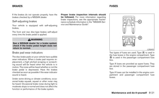 BRAKES                                                                                                FUSES


If the brakes do not operate properly, have the      Proper brake inspection intervals should
brakes checked by a NISSAN dealer.                   be followed. For more information regarding
                                                     brake inspections, see the appropriate mainte-
Self-adjusting brakes                                nance schedule information in the “NISSAN Ser-
Your vehicle is equipped with self-adjusting         vice and Maintenance Guide”.
brakes.
The front and rear disc-type brakes self-adjust
every time the brake pedal is applied.

                    WARNING
See a NISSAN dealer for a brake system
check if the brake pedal height does not
return to normal.
                                                                                                                                              LDI0455
Brake pad wear indicators                                                                             Two types of fuses are used. Type ᭺ is used in
                                                                                                                                        A
                                                                                                      the fuse boxes in the engine compartment. Type
The disc brake pads on your vehicle have audible
wear indicators. When a brake pad requires re-
                                                                                                      ᭺ is used in the passenger compartment fuse
                                                                                                       B
                                                                                                      box.
placement, a high pitched scraping or screech-
ing sound will be heard when the vehicle is in                                                        Type A fuses are provided as spare fuses. They
motion. The noise will be heard whether or not the                                                    are stored in the passenger compartment fuse
brake pedal is depressed. Have the brakes                                                             box.
checked as soon as possible if the wear indicator                                                     Type A fuses can be installed in the engine com-
sound is heard.                                                                                       partment and passenger compartment fuse
                                                                                                      boxes.
Under some driving or climate conditions, occa-
sional brake squeak, squeal or other noise may
be heard. Occasional brake noise during light to
moderate stops is normal and does not affect the
function or performance of the brake system.
                                                                                                        Maintenance and do-it-yourself 8-21
 