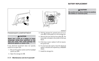 BATTERY REPLACEMENT


                                                                                                                            CAUTION
                                                                                                          Be careful not to allow children to swallow
                                                                                                          the battery or removed parts.




                                                                                             WDI0569

PASSENGER COMPARTMENT                               3. Pull the storage bin upward and out to re-
                                                       move ᭺. A fuse guide is on the storage bin.
                                                              B
                    CAUTION                         4. Remove the fuse with the fuse puller ᭺. The
                                                                                                C
Never use a fuse of a higher or lower                  fuse puller is located in the center of the fuse
amperage rating than specified on the                  block.
fuse box cover. This could damage the               5. If the fuse is open, replace it with an equiva-
electrical system or cause a fire.                     lent good fuse.
If any electrical equipment does not operate,       6. If a new fuse also opens, have the electrical
check for an open fuse.                                system checked and repaired by a NISSAN
                                                       dealer.
 1. Be sure the ignition switch and the headlight
    switch are OFF.                                 7. Install the storage bin.
 2. Open the storage bin ᭺.
                         A


8-24 Maintenance and do-it-yourself
 