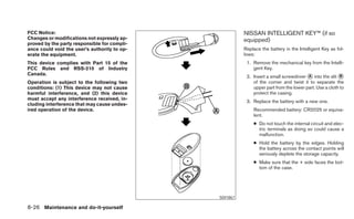 FCC Notice:                                             NISSAN INTELLIGENT KEY™ (if so
Changes or modifications not expressly ap-              equipped)
proved by the party responsible for compli-
ance could void the user’s authority to op-             Replace the battery in the Intelligent Key as fol-
erate the equipment.                                    lows:
This device complies with Part 15 of the                 1. Remove the mechanical key from the Intelli-
FCC Rules and RSS-210 of Industry                           gent Key.
Canada.
                                                         2. Insert a small screwdriver ᭺ into the slit ᭺
                                                                                       A                B
Operation is subject to the following two                   of the corner and twist it to separate the
conditions: (1) This device may not cause                   upper part from the lower part. Use a cloth to
harmful interference, and (2) this device                   protect the casing.
must accept any interference received, in-
                                                         3. Replace the battery with a new one.
cluding interference that may cause undes-
ired operation of the device.                               Recommended battery: CR2025 or equiva-
                                                            lent.
                                                            ● Do not touch the internal circuit and elec-
                                                              tric terminals as doing so could cause a
                                                              malfunction.
                                                            ● Hold the battery by the edges. Holding
                                                              the battery across the contact points will
                                                              seriously deplete the storage capacity.
                                                            ● Make sure that the + side faces the bot-
                                                              tom of the case.




                                              SDI1867

8-26 Maintenance and do-it-yourself
 