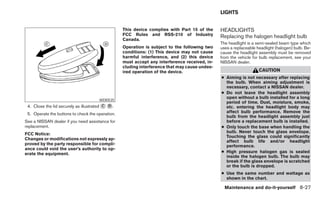 LIGHTS


                                                  This device complies with Part 15 of the     HEADLIGHTS
                                                  FCC Rules and RSS-210 of Industry            Replacing the halogen headlight bulb
                                                  Canada.
                                                                                               The headlight is a semi-sealed beam type which
                                                  Operation is subject to the following two    uses a replaceable headlight (halogen) bulb. Be-
                                                  conditions: (1) This device may not cause    cause the headlight assembly must be removed
                                                  harmful interference, and (2) this device    from the vehicle for bulb replacement, see your
                                                  must accept any interference received, in-   NISSAN dealer.
                                                  cluding interference that may cause undes-
                                                  ired operation of the device.                                    CAUTION
                                                                                               ● Aiming is not necessary after replacing
                                                                                                 the bulb. When aiming adjustment is
                                                                                                 necessary, contact a NISSAN dealer.
                                                                                               ● Do not leave the headlight assembly
                                                                                                 open without a bulb installed for a long
                                      WDI0535
                                                                                                 period of time. Dust, moisture, smoke,
 4. Close the lid securely as illustrated ᭺ ᭺.
                                          C D                                                    etc. entering the headlight body may
 5. Operate the buttons to check the operation.                                                  affect bulb performance. Remove the
                                                                                                 bulb from the headlight assembly just
See a NISSAN dealer if you need assistance for                                                   before a replacement bulb is installed.
replacement.                                                                                   ● Only touch the base when handling the
FCC Notice:                                                                                      bulb. Never touch the glass envelope.
                                                                                                 Touching the glass could significantly
Changes or modifications not expressly ap-
                                                                                                 affect bulb life and/or headlight
proved by the party responsible for compli-                                                      performance.
ance could void the user’s authority to op-
erate the equipment.                                                                           ● High pressure halogen gas is sealed
                                                                                                 inside the halogen bulb. The bulb may
                                                                                                 break if the glass envelope is scratched
                                                                                                 or the bulb is dropped.
                                                                                               ● Use the same number and wattage as
                                                                                                 shown in the chart.

                                                                                                 Maintenance and do-it-yourself 8-27
 