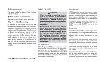 ᭺ The word “radial”
7                                             TYPES OF TIRES                                      Summer tires
The word “radial” is shown if the tire has                        WARNING
                                                                                                  NISSAN specifies summer tires on some models
radial structure.                                                                                 to provide superior performance on dry roads.
                                              ● When changing or replacing tires, be              Summer tire performance is substantially re-
᭺ Manufacturer or brand name
8                                               sure all four tires are of the same type          duced in snow and ice. Summer tires do not have
                                                (i.e., Summer, All Season or Snow) and            the tire traction rating “M&S” on the tire sidewall.
Manufacturer or brand name is shown.            construction. A NISSAN dealer may be
                                                able to help you with information about           If you plan to operate your vehicle in snowy or icy
Other Tire-related Terminology                                                                    conditions, NISSAN recommends the use of
                                                tire type, size, speed rating and
In addition to the many terms that are          availability.                                     SNOW tires or ALL SEASON tires on all four
                                                                                                  wheels.
defined throughout this section, Intended     ● Replacement tires may have a lower
Outboard Sidewall is (1) the sidewall that      speed rating than the factory equipped            Snow tires
contains a whitewall, bears white lettering     tires, and may not match the potential
                                                maximum vehicle speed. Never exceed               If snow tires are needed, it is necessary to select
or bears manufacturer, brand, and/or                                                              tires equivalent in size and load rating to the
                                                the maximum speed rating of the tire.
model name molding that is higher or                                                              original equipment tires. If you do not, it can
deeper than the same molding on the           ● For additional information regarding              adversely affect the safety and handling of your
                                                tires, refer to “Important Tire Safety In-        vehicle.
other sidewall of the tire, or (2) the out-     formation” (US) or “Tire Safety Informa-
ward facing sidewall of an asymmetrical         tion” (Canada) in the Warranty Informa-           Generally, snow tires have lower speed ratings
tire that has a particular side that must       tion Booklet.                                     than factory equipped tires and may not match
                                                                                                  the potential maximum vehicle speed. Never ex-
always face outward when mounted on a                                                             ceed the maximum speed rating of the tire.
                                              All season tires
vehicle.
                                              NISSAN specifies All Season tires on some mod-      If you install snow tires, they must be the same
                                              els to provide good performance all year, includ-   size, brand, construction and tread pattern on all
                                                                                                  four wheels.
                                              ing snowy and icy road conditions. All Season
                                              tires are identified by ALL SEASON and/or M&S       For additional traction on icy roads, studded tires
                                              on the tire sidewall. Snow tires have better snow   may be used. However, some U.S. states and
                                              traction than All Season tires and may be more      Canadian provinces prohibit their use. Check
                                              appropriate in some areas.                          local, state and provincial laws before installing
8-36 Maintenance and do-it-yourself
 