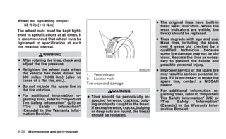 Wheel nut tightening torque:                                                      ● The original tires have built-in
  83 ft-lb (113 N·m)                                                                tread wear indicators. When the
The wheel nuts must be kept tight-                                                  wear indicators are visible, the
ened to specifications at all times. It                                             tire(s) should be replaced.
is recommended that wheel nuts be                                                 ● Tires degrade with age and use.
tightened to specification at each                                                  Have tires, including the spare,
tire rotation interval.                                                             over 6 years old checked by a
                                                                                    qualified technician because
               WARNING                                                              some tire damage may not be ob-
                                                                                    vious. Replace the tires as neces-
● After rotating the tires, check and                                               sary to prevent tire failure and
  adjust the tire pressure.                                                         possible personal injury.
● Retighten the wheel nuts when                                         WDI0259   ● Improper service of the spare tire
  the vehicle has been driven for         1.   Wear indicator                       may result in serious personal in-
  600 miles (1,000 km) (also in           2.   Location mark                        jury. If it is necessary to repair the
  cases of a flat tire, etc.).                                                      spare tire, contact a NISSAN
                                          Tire wear and damage                      dealer.
● Do not include the spare tire in
  the tire rotation.                                       WARNING                ● For additional information re-
● For additional information re-                                                    garding tires, refer to “Important
                                          ● Tires should be periodically in-        Tire Safety Information” (US) or
  garding tires, refer to “Important        spected for wear, cracking, bulg-
  Tire Safety Information” (US) or                                                  “Tire    Safety       Information”
                                            ing or objects caught in the tread.     (Canada) in the Warranty Infor-
  “Tire    Safety       Information”        If excessive wear, cracks, bulging
  (Canada) in the Warranty Infor-                                                   mation Booklet.
                                            or deep cuts are found, the tire(s)
  mation Booklet.                           should be replaced.



8-38 Maintenance and do-it-yourself
 