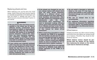 Replacing wheels and tires                        ● If the wheels are changed for any rea-       ● Do not install a damaged or deformed
When replacing a tire, use the same size, tread     son, always replace with wheels which          wheel or tire even if it has been re-
                                                    have the same off-set dimension.               paired. Such wheels or tires could have
design, speed rating and load carrying capacity
                                                    Wheels of a different off-set could            structural damage and could fail with-
as originally equipped. Recommended types and
                                                    cause premature tire wear, degrade ve-         out warning.
sizes are shown in “Wheels and tires” in the        hicle handling characteristics, affect
“Technical and consumer information” section of                                                  ● The use of retread              tires   is   not
                                                    the VDC system (if so equipped) and/or
this manual.                                                                                       recommended.
                                                    interference     with      the     brake
                                                    discs/drums. Such interference can           ● For additional information regarding
                   WARNING                          lead to decreased braking efficiency           tires, refer to “Important Tire Safety In-
● The use of tires other than those recom-          and/or early brake pad/shoe wear. Re-          formation” (US) or “Tire Safety Informa-
  mended or the mixed use of tires of               fer to “Wheels and tires” in the “Techni-      tion” (Canada) in the Warranty Informa-
  different brands, construction (bias,             cal and consumer information” section          tion Booklet.
  bias-belted or radial), or tread patterns         of this manual for wheel off-set
  can adversely affect the ride, braking,           dimensions.                                  Wheel balance
  handling, VDC system (if so equipped),          ● When a spare tire is mounted or a wheel      Unbalanced wheels may affect vehicle handling
  ground clearance, body-to-tire clear-             is replaced, the TPMS (if so equipped)       and tire life. Even with regular use, wheels can get
  ance, tire chain clearance, speedom-              will not function and the low tire pres-     out of balance. Therefore, they should be bal-
  eter calibration, headlight aim and               sure warning light will flash for approxi-   anced as required.
  bumper height. Some of these effects              mately 1 minute. The light will remain
  may lead to accidents and could result            on after 1 minute. Contact your NISSAN       Wheel balance service should be per-
  in serious personal injury.                       dealer as soon as possible for tire re-      formed with the wheels off the vehicle.
● If your vehicle was originally equipped           placement and/or system resetting.           Spin balancing the wheels on the vehicle
  with 4 tires that were the same size and                                                       could lead to mechanical damage.
                                                  ● Replacing tires with those not originally
  you are only replacing 2 of the 4 tires ,         specified by NISSAN could affect the
  install the new tires on the rear axle.           proper operation of the TPMS (if so
  Placing new tires on the front axle may           equipped).
  cause loss of vehicle control in some
  driving conditions and cause an acci-
  dent and personal injury.

                                                                                                   Maintenance and do-it-yourself 8-39
 