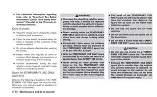 ● For additional information regarding                                                          ● Tire tread of the TEMPORARY USE
                                                                    WARNING
   tires, refer to “Important Tire Safety                                                          ONLY spare tire will wear at a faster rate
   Information” (US) or “Tire Safety Infor-       ● The spare tire should be used for emer-        than the standard tire. Replace the
   mation” (Canada) in the Warranty In-             gency use only. It should be replaced          spare tire as soon as the tread wear
   formation Booklet.                               with the standard tire at the first oppor-     indicators appear.
                                                    tunity to avoid possible tire or differen-
Care of wheels                                      tial damage.                                 ● Do not use the spare tire on other
                                                                                                   vehicles.
 ● Wash the wheels when washing the vehicle       ● Drive carefully while the TEMPORARY
   to maintain their appearance.                    USE ONLY spare tire is installed. Avoid      ● Do not use more than one spare tire at
                                                    sharp turns and abrupt braking while           the same time.
 ● Clean the inner side of the wheels when the      driving.                                     ● Do not tow a trailer when the TEMPO-
   wheel is changed or the underside of the
                                                  ● Periodically check spare tire inflation        RARY USE ONLY spare tire is installed.
   vehicle is washed.
                                                    pressure. Always keep the pressure of
 ● Do not use abrasive cleaners when washing        the TEMPORARY USE ONLY spare tire                              CAUTION
   the wheels.                                      at 60 psi (420 kPa, 4.2 bar).
                                                                                                 ● Do not use tire chains on a TEMPO-
 ● Inspect wheel rims regularly for dents or      ● With the TEMPORARY USE ONLY spare              RARY USE ONLY spare tire. Tire chains
   corrosion. Such damage may cause loss of         tire installed do not drive the vehicle at     will not fit properly and may cause dam-
   pressure or poor seal at the tire bead.          speeds faster than 50 MPH (80 km/h).           age to the vehicle.
 ● NISSAN recommends waxing the road              ● When driving on roads covered with           ● Because the TEMPORARY USE ONLY
   wheels to protect against road salt in areas     snow or ice, the TEMPORARY USE                 spare tire is smaller than the original
                                                    ONLY spare tire should be used on the          tire, ground clearance is reduced. To
   where it is used during winter.
                                                    rear wheels and the original tire used         avoid damage to the vehicle, do not
Spare tire (TEMPORARY USE ONLY                      on the front wheels (drive wheels). Use        drive over obstacles. Also, do not drive
                                                    tire chains only on the front (original)       the vehicle through an automatic car
spare tire)                                         tires.                                         wash since it may get caught.
Observe the following precautions if the TEM-
PORARY USE ONLY spare tire must be used.
Otherwise, your vehicle could be damaged or
involved in an accident:

8-40 Maintenance and do-it-yourself
 