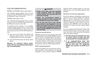 FUEL RECOMMENDATION                                                      CAUTION                          supports efforts towards cleaner air and sug-
                                                                                                          gests that you use reformulated gasoline when
MR20DE and QR25DE engine except Spec-V              ● Using a fuel other than that specified              available.
Use unleaded regular gasoline with an octane          could adversely affect the emission
                                                      control system, and may also affect the             Gasoline containing oxygenates
rating of at least 87 AKI (Anti-Knock Index) num-
                                                      warranty coverage.
ber (Research octane number 91).                                                                          Some fuel suppliers sell gasoline containing oxy-
                                                    ● Under no circumstances should a                     genates such as ethanol, MTBE and methanol
QR25DE engine Spec-V only                             leaded gasoline be used, because this               with or without advertising their presence.
Use unleaded premium gasoline with an octane          will damage the three-way catalyst.                 NISSAN does not recommend the use of fuels of
rating of at least 91 AKI (Anti-Knock Index) num-   ● Do not use E-85 fuel in your vehicle.               which the oxygenate content and the fuel com-
ber (Research octane number 96).                      Your vehicle is not designed to run on              patibility for your NISSAN cannot be readily de-
                                                      E-85 fuel. Using E-85 fuel can damage               termined. If in doubt, ask your service station
If unleaded premium gasoline is not available,
                                                      the fuel system components and is not               manager.
unleaded regular gasoline with an octane rating
                                                      covered by the NISSAN new vehicle lim-
of at lease 87 AKI (Research octane number 91)                                                            If you use oxygenate-blend gasoline, please take
                                                      ited warranty.
can be used, but only under the following precau-                                                         the following precautions as the usage of such
tions:                                              Gasoline specifications                               fuels may cause vehicle performance problems
                                                                                                          and/or fuel system damage.
 ● have the fuel tank filled only partially with    NISSAN recommends using gasoline that meets
   unleaded regular gasoline, and fill up with      the World-Wide Fuel Charter (WWFC) specifi-            ● The fuel should be unleaded and have
   unleaded premium as soon as possible.            cations where it is available. Many of the automo-       an octane rating no lower than that
                                                    bile manufacturers developed this specification          recommended for unleaded gasoline.
 ● avoid full throttle driving and abrupt accel-
   eration.                                         to improve emission control system and vehicle         ● If an oxygenate-blend other than
                                                    performance. Ask your service station manager if         methanol blend is used, it should con-
However, for maximum vehicle perfor-                the gasoline meets the WWFC specifications.              tain no more than 10% oxygenate.
mance, the use of unleaded premium gaso-
                                                                                                             (MTBE may, however, be added up to
line is recommended.                                Reformulated gasoline
                                                                                                             15%.)
                                                    Some fuel suppliers are now producing reformu-
                                                    lated gasolines. These gasolines are specially
                                                    designed to reduce vehicle emissions. NISSAN
                                                                                                         Technical and consumer information 9-3
 