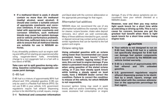 ● If a methanol blend is used, it should              and black label with the common abbreviation or        damage. If any of the above symptoms are en-
   contain no more than 5% methanol                    the appropriate percentage for that region.            countered, have your vehicle checked at a
   (methyl alcohol, wood alcohol). It                                                                         NISSAN dealer.
   should also contain a suitable amount               Aftermarket fuel additives
                                                                                                              However, now and then you may notice
   of appropriate cosolvents and corro-                NISSAN does not recommend the use of any               light spark knock for a short time while
   sion inhibitors. If not properly formu-             aftermarket fuel additives (for example, fuel injec-   accelerating or driving up hills. This is not a
   lated with appropriate cosolvents and               tor cleaner, octane booster, intake valve deposit      cause for concern, because you get the
   corrosion inhibitors, such methanol                                                                        greatest fuel benefit when there is light
                                                       removers, etc.) which are sold commercially.
   blends may cause fuel system damage                                                                        spark knock for a short time under heavy
                                                       Many of these additives intended for gum, varnish
   and/or vehicle performance problems.                                                                       engine load.
                                                       or deposit removal may contain active solvents or
   At this time, sufficient data is not avail-
                                                       similar ingredients that can be harmful to the fuel
   able to ensure that all methanol blends
                                                       system and engine.                                                        CAUTION
   are suitable for use in NISSAN ve-
   hicles.                                             Octane rating tips                                     ● Your vehicle is not designed to run on
                                                                                                                E-85 fuel. Using E-85 fuel in a vehicle
If any driveability problems such as engine stall-     Using unleaded gasoline with an octane                   not specifically designed for E-85 fuel
ing and difficult hot-starting are experienced after   rating lower than recommended can cause                  can damage fuel system components
using oxygenate-blend fuels, immediately               persistent, heavy “spark knock.” (“Spark                 and is not covered by the NISSAN new
change to a non-oxygenate fuel or a fuel with a        knock” is a metallic rapping noise.) If se-              vehicle limited warranty.
low blend of MTBE.                                     vere, this can lead to engine damage. If you
                                                       detect a persistent heavy spark knock even             ● E-85 is a mixture of approximately 85%
Take care not to spill gasoline during refu-                                                                    fuel ethanol and 15% unleaded
eling. Gasoline containing oxygenates can              when using gasoline of the stated octane
                                                       rating, or if you hear steady spark knock                gasoline.
cause paint damage.
                                                       while holding a steady speed on level                  ● U.S. government regulations require
E–85 fuel                                              roads, have a NISSAN dealer correct the                  ethanol dispensing pumps to be identi-
                                                       condition. Failure to correct the condition              fied by a small, square, orange and
E-85 fuel is a mixture of approximately 85% fuel
                                                       is misuse of the vehicle, for which NISSAN               black label with the common abbrevia-
ethanol and 15% unleaded gasoline. E-85 can
                                                       is not responsible.                                      tion or the appropriate percentage for
only be used in a Flexible Fuel Vehicle (FFV). Do
not use E-85 in your vehicle. U.S. government          Incorrect ignition timing may result in spark            that region.
regulations require fuel ethanol dispensing            knock, after-run and/or overheating, which may
pumps to be identified by a small, square, orange      cause excessive fuel consumption or engine
9-4 Technical and consumer information
 