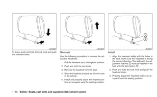 LRS0889                                             LRS0890                                             LRS0891
To lower, push and hold the lock knob and push   Removal                                              Install
the headrest down.
                                                 Use the following procedure to remove the ad-         1. Align the headrest stalks with the holes in
                                                 justable headrests.                                      the seat. Make sure the headrest is facing
                                                                                                          the correct direction. The stalk with the ad-
                                                  1. Pull the headrest up to the highest position.
                                                                                                          justment notches ᭺ must be installed in the
                                                                                                                             1
                                                  2. Push and hold the lock knob.                         hole with the lock button ᭺.
                                                                                                                                     2

                                                  3. Remove the headrest from the seat.                2. Push and hold the lock knob and push the
                                                                                                          headrest down.
                                                  4. Store the headrest properly so it is not loose
                                                     in the vehicle.                                   3. Properly adjust the headrest before an oc-
                                                                                                          cupant uses the seating position.
                                                  5. Install and properly adjust the headrest be-
                                                     fore an occupant uses the seating position.



1-12 Safety—Seats, seat belts and supplemental restraint system
 