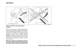 SEAT BELTS




                                                                      SSS0136
PRECAUTIONS ON SEAT BELT
USAGE
If you are wearing your seat belt properly ad-
justed and you are sitting upright and well back in
your seat with both feet on the floor, your chances
of being injured or killed in an accident and/or the
severity of injury may be greatly reduced.
NISSAN strongly encourages you and all of your
passengers to buckle up every time you drive,
even if your seating position includes a supple-
mental air bag.
Most U.S. states and Canadian provinces
or territories specify that seat belts be worn
at all times when a vehicle is being driven.

                                                       Safety—Seats, seat belts and supplemental restraint system 1-13
 
