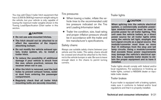 You may add Class I trailer hitch equipment that   Tire pressures                                        Trailer lights
has a 2,000 lb (909 kg) maximum weight rating to    ● When towing a trailer, inflate the ve-
the vehicle, but your vehicle is only capable of                                                                              CAUTION
                                                      hicle tires to the recommended cold
towing the maximum trailer weights shown in the
Towing Load/Specification Chart earlier in this       tire pressure indicated on the Tire                When splicing into the vehicle electrical
                                                      and Loading Information label.                     system, a commercially available power-
section.
                                                                                                         type module/converter must be used to
                                                    ● Trailer tire condition, size, load rating          provide power for all trailer lighting. This
                    CAUTION                                                                              unit uses the vehicle battery as a direct
                                                      and proper inflation pressure should
● Do not use axle-mounted hitches.                    be in accordance with the trailer and              power source for all trailer lights while
                                                                                                         using the vehicle tail light, stoplight and
● The hitch should not be attached to or              tire manufacturer’s specifications.                turn signal circuits as a signal source. The
  affect the operation of the impact-
                                                   Safety chains                                         module/converter must draw no more
  absorbing bumper.
                                                                                                         that 15 milliamps from the stop and tail
● Do not modify the vehicle exhaust sys-           Always use suitable safety chains between your        lamp circuits. Using a module/converter
  tem, brake system, etc. to install a             vehicle and the trailer. The safety chains should     that exceeds these power requirements
  trailer hitch.                                   be crossed and should be attached to the hitch,       may damage the vehicle’s electrical sys-
                                                   not to the vehicle bumper or axle. Be sure to leave   tem. See a reputable trailer dealer to ob-
● To reduce the possibility of additional
                                                   enough slack in the chains to permit turning          tain the proper equipment and to have it
  damage if your vehicle is struck from
                                                   corners.                                              installed.
  the rear, where practical, remove the
  receiver when not in use.                                                                              Trailer lights should comply with federal and/or
● After the hitch is removed, seal the bolt                                                              local regulations. For assistance in hooking up
  holes to prevent exhaust fumes, water                                                                  trailer lights, contact a NISSAN dealer or repu-
  or dust from entering the passenger                                                                    table trailer dealer.
  compartment.
                                                                                                         Trailer brakes
● Regularly check that all trailer hitch
  mounting bolts are securely mounted.                                                                   If your trailer is equipped with a braking system,
                                                                                                         make sure it conforms to federal and/or local
                                                                                                         regulations and that it is properly installed.


                                                                                                     Technical and consumer information 9-21
 