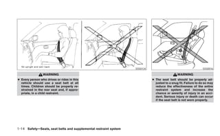 SSS0134                                       SSS0016

                 WARNING                                                                      WARNING
● Every person who drives or rides in this                                  ● The seat belt should be properly ad-
  vehicle should use a seat belt at all                                       justed to a snug fit. Failure to do so may
  times. Children should be properly re-                                      reduce the effectiveness of the entire
  strained in the rear seat and, if appro-                                    restraint system and increase the
  priate, in a child restraint.                                               chance or severity of injury in an acci-
                                                                              dent. Serious injury or death can occur
                                                                              if the seat belt is not worn properly.




1-14 Safety—Seats, seat belts and supplemental restraint system
 