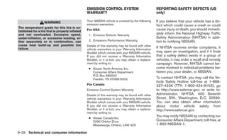 EMISSION CONTROL SYSTEM                             REPORTING SAFETY DEFECTS (US
                                                 WARRANTY                                            only)

                   WARNING                       Your NISSAN vehicle is covered by the following     If you believe that your vehicle has a de-
                                                 emission warranties:                                fect which could cause a crash or could
The temperature grade for this tire is es-
tablished for a tire that is properly inflated   For USA                                             cause injury or death, you should immedi-
and not overloaded. Excessive speed,              1. Emission Defects Warranty
                                                                                                     ately inform the National Highway Traffic
under-inflation, or excessive loading, ei-                                                           Safety Administration (NHTSA) in addi-
ther separately or in combination, can            2. Emissions Performance Warranty                  tion to notifying NISSAN.
cause heat build-up and possible tire            Details of this warranty may be found with other
failure.                                         vehicle warranties in your Warranty Information
                                                                                                     If NHTSA receives similar complaints, it
                                                 Booklet which comes with your NISSAN vehicle.       may open an investigation, and if it finds
                                                 If you did not receive a Warranty Information       that a safety defect exists in a group of
                                                 Booklet, or it is lost, you may obtain a replace-   vehicles, it may order a recall and remedy
                                                 ment by writing to:                                 campaign. However, NHTSA cannot be-
                                                  ● Nissan North America, Inc.                       come involved in individual problems be-
                                                    Consumer Affairs Department                      tween you, your dealer, or NISSAN.
                                                    P.O. Box 685003
                                                    Franklin, TN 37068-5003                          To contact NHTSA, you may call the Ve-
                                                                                                     hicle Safety Hotline toll-free at 1-888-
                                                 For Canada                                          327-4236 (TTY: 1-800-424-9153); go
                                                 Emission Control System Warranty                    to http://www.safercar.gov; or write to:
                                                 Details of this warranty may be found with other    Administrator, NHTSA, 400 Seventh
                                                 vehicle warranties in your Warranty Information     Street, SW., Washington, D.C. 20590.
                                                 Booklet which comes with your NISSAN vehicle.       You can also obtain other information
                                                 If you did not receive a Warranty Information       about motor vehicle safety from
                                                 Booklet, or it is lost, you may obtain a replace-   http://www.safercar.gov.
                                                 ment by writing to:
                                                                                                     You may notify NISSAN by contacting our
                                                  ● Nissan Canada Inc.
                                                    5290 Orbitor Drive                               Consumer Affairs Department, toll-free, at
                                                    Mississauga, Ontario, L4W 4Z5                    1-800-NISSAN-1.

9-26 Technical and consumer information
 