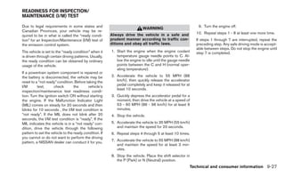 READINESS FOR INSPECTION/
MAINTENANCE (I/M) TEST

Due to legal requirements in some states and                                                                  9. Turn the engine off.
                                                                           WARNING
Canadian Provinces, your vehicle may be re-
                                                        Always drive the vehicle in a safe and               10. Repeat steps 1 - 8 at least one more time.
quired to be in what is called the “ready condi-
tion” for an Inspection/Maintenance (I/M) test of       prudent manner according to traffic con-             If steps 1 through 7 are interrupted, repeat the
the emission control system.                            ditions and obey all traffic laws.                   preceding step. Any safe driving mode is accept-
                                                                                                             able between steps. Do not stop the engine until
The vehicle is set to the “ready condition” when it     1. Start the engine when the engine coolant          step 7 is completed.
is driven through certain driving patterns. Usually,       temperature gauge needle points to C. Al-
the ready condition can be obtained by ordinary            low the engine to idle until the gauge needle
usage of the vehicle.                                      points between the C and H (normal oper-
                                                           ating temperature).
If a powertrain system component is repaired or
the battery is disconnected, the vehicle may be         2. Accelerate the vehicle to 55 MPH (88
reset to a “not ready” condition. Before taking the        km/h), then quickly release the accelerator
I/M       test,       check       the     vehicle’s        pedal completely and keep it released for at
                                                           least 10 seconds.
inspection/maintenance test readiness condi-
tion. Turn the ignition switch ON without starting      3. Quickly depress the accelerator pedal for a
the engine. If the Malfunction Indicator Light             moment, then drive the vehicle at a speed of
(MIL) comes on steady for 20 seconds and then              53 - 60 MPH (86 - 96 km/h) for at least 9
blinks for 10 seconds , the I/M test condition is          minutes.
“not ready”. If the MIL does not blink after 20         4. Stop the vehicle.
seconds, the I/M test condition is “ready”. If the
MIL indicates the vehicle is in a “not ready” con-      5. Accelerate the vehicle to 35 MPH (55 km/h)
dition, drive the vehicle through the following            and maintain the speed for 20 seconds.
pattern to set the vehicle to the ready condition. If   6. Repeat steps 4 through 5 at least 10 times.
you cannot or do not want to perform the driving
pattern, a NISSAN dealer can conduct it for you.        7. Accelerate the vehicle to 55 MPH (88 km/h)
                                                           and maintain the speed for at least 3 min-
                                                           utes.
                                                        8. Stop the vehicle. Place the shift selector in
                                                           the P (Park) or N (Neutral) position.
                                                                                                           Technical and consumer information 9-27
 