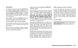 For Canada                                            Insist on the use of genuine NISSAN                   Why should you take a chance?
To purchase a copy of a genuine NISSAN Ser-           collision parts!                                      In over 40 states, the law says you must be
vice Manual or Owner’s Manual please contact          If you want your vehicle to be restored using parts   advised if non-genuine parts are used to repair
your nearest NISSAN dealer. For the phone num-        made to NISSAN’s original exacting specifica-         your vehicle. And some states have enacted laws
ber and location of a NISSAN dealer in your area      tions – if you want to help it to last and hold its   that restrict insurance companies from authoriz-
call the NISSAN Information Center at 1-800-          resale value, the solution is simple. Tell your       ing the use of non-genuine collision parts during
387-0122 and a bilingual NISSAN representa-           insurance agent and your repair shop to               the new vehicle warranty. These laws help pro-
tive will assist you.                                 only use Genuine NISSAN Collision Parts.              tect you, so you can take action to protect your-
Also available are genuine NISSAN Service and         NISSAN does not warrant non-NISSAN parts,             self.
Owner’s Manuals for older NISSAN models.              nor does NISSAN’s warranty apply to damage
                                                      caused by a non-genuine part.
                                                                                                            It’s your right!
IN THE EVENT OF A COLLISION                                                                                 If you should need further information visit us at:
                                                      Using Genuine NISSAN Parts can help protect
Unfortunately, accidents do occur. In this unlikely                                                         www.nissanusa.com (for U.S. customers) or
                                                      your personal safety, preserve your warranty pro-
event, there is some important information you                                                              www.nissan.ca (for Canadian customers).
                                                      tection and maintain the resale value of your
should know.                                          vehicle. And if your vehicle was leased, using
Many insurance companies routinely authorize          Genuine NISSAN Parts may prevent or limit un-
the use of non-genuine collision parts in order to    necessary excess wear and tear expenses at the
cut costs, among other reasons.                       end of your lease.
                                                      NISSAN designs its hoods with crumple zones to
                                                      minimize the risk that the hood will penetrate the
                                                      windshield of your vehicle in an accident. Non-
                                                      genuine (imitation) parts may not provide such
                                                      built-in safeguards. Also, non-genuine parts of-
                                                      ten show premature wear, rust and corrosion.




                                                                                                        Technical and consumer information 9-29
 