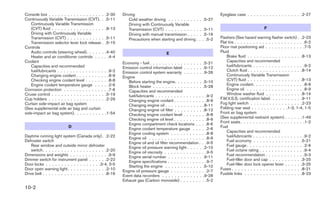 Console box . . . . . . . . . . . . . . . . . .    .2-30    Driving                                                     Eyeglass case . . . . . . . . . . . . . . . . . .2-27
Continuously Variable Transmission (CVT). .        .5-11        Cold weather driving . . . . . . . . . .   . .5-27
   Continuously Variable Transmission                           Driving with Continuously Variable
   (CVT) fluid . . . . . . . . . . . . . . . . .   .8-13        Transmission (CVT) . . . . . . . . . . .    . .5-11                                 F
   Driving with Continuously Variable                           Driving with manual transmission . . . .    . .5-16
   Transmission (CVT) . . . . . . . . . . . .      .5-11        Precautions when starting and driving .    . . .5-2     Flashers (See hazard warning flasher switch) . .2-23
   Transmission selector lever lock release .      .5-15                                                                Flat tire . . . . . . . . . . . . . . . . . . . . . . .6-2
Controls                                                                                                                Floor mat positioning aid . . . . . . . . . . . . .7-5
   Audio controls (steering wheel). . . . . .       .4-40                             E                                 Fluid
   Heater and air conditioner controls . . .       . .4-4                                                                   Brake fluid . . . . . . . . . . . . . . . . . .8-13
Coolant                                                     Economy - fuel . . . . . . . . . . . . . . . . .   .5-21        Capacities and recommended
   Capacities and recommended                               Emission control information label . . . . . .     .9-12        fuel/lubricants . . . . . . . . . . . . . . . . .9-2
   fuel/lubricants . . . . . . . . . . . . . . .   . .9-2   Emission control system warranty . . . . . .       .9-26        Clutch fluid . . . . . . . . . . . . . . . . . .8-14
   Changing engine coolant . . . . . . . . .       . .8-9   Engine                                                          Continuously Variable Transmission
   Checking engine coolant level . . . . . .       . .8-8      Before starting the engine. . . . . . . . .     .5-10        (CVT) fluid . . . . . . . . . . . . . . . . . .8-13
   Engine coolant temperature gauge . . .          . .2-6      Block heater . . . . . . . . . . . . . . . .    .5-28        Engine coolant. . . . . . . . . . . . . . . . .8-8
Corrosion protection . . . . . . . . . . . . .     . .7-6      Capacities and recommended                                   Engine oil . . . . . . . . . . . . . . . . . . .8-9
Cruise control . . . . . . . . . . . . . . . . .    .5-19      fuel/lubricants . . . . . . . . . . . . . . .   . .9-2       Window washer fluid . . . . . . . . . . . .8-14
Cup holders . . . . . . . . . . . . . . . . . .     .2-29      Changing engine coolant . . . . . . . . .       . .8-9   F.M.V.S.S. certification label. . . . . . . . . . .9-11
Curtain side-impact air bag system                             Changing engine oil . . . . . . . . . . . .      .8-11   Fog light switch . . . . . . . . . . . . . . . . .2-23
(See supplemental side air bag and curtain                     Changing engine oil filter . . . . . . . . .     .8-12   Folding rear seat . . . . . . . . . . . .1-3, 1-4, 1-5
side-impact air bag system). . . . . . . . . .     .1-54       Checking engine coolant level . . . . . .       . .8-8   Front air bag system
                                                               Checking engine oil level . . . . . . . . .     . .8-9   (See supplemental restraint system) . . . . . .1-49
                                                               Engine compartment check locations . .          . .8-6   Front seats . . . . . . . . . . . . . . . . . . . . .1-2
                           D                                   Engine coolant temperature gauge . . .          . .2-6   Fuel
                                                               Engine cooling system . . . . . . . . . .       . .8-8       Capacities and recommended
Daytime running light system (Canada only) . .2-22             Engine oil . . . . . . . . . . . . . . . . .    . .8-9       fuel/lubricants . . . . . . . . . . . . . . . . .9-2
Defroster switch                                               Engine oil and oil filter recommendation .      . .9-5       Fuel economy . . . . . . . . . . . . . . . .5-21
    Rear window and outside mirror defroster                   Engine oil pressure warning light . . . . .      .2-10       Fuel gauge . . . . . . . . . . . . . . . . . . .2-6
    switch. . . . . . . . . . . . . . . . . . . . .2-20        Engine oil viscosity . . . . . . . . . . . .    . .9-5       Fuel octane rating . . . . . . . . . . . . . . .9-4
Dimensions and weights . . . . . . . . . . . . .9-9            Engine serial number . . . . . . . . . . .       .9-11       Fuel recommendation . . . . . . . . . . . . .9-3
Dimmer switch for instrument panel . . . . . .2-22             Engine specifications . . . . . . . . . . .     . .9-7       Fuel-filler door and cap . . . . . . . . . . .3-25
Door locks . . . . . . . . . . . . . . . . . .3-4, 3-5         Starting the engine . . . . . . . . . . . .      .5-10       Fuel-filler door lock opener lever . . . . . .3-25
Door open warning light . . . . . . . . . . . . .2-10       Engine oil pressure gauge . . . . . . . . . .      . .2-7   Fuses . . . . . . . . . . . . . . . . . . . . . . .8-21
Drive belt . . . . . . . . . . . . . . . . . . . . .8-16    Event data recorders . . . . . . . . . . . . .      .9-28   Fusible links . . . . . . . . . . . . . . . . . . .8-23
                                                            Exhaust gas (Carbon monoxide) . . . . . . .        . .5-2
10-2
 