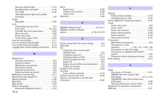 Security indicator light. . . . . . . . . . . .2-14                         Mirror
   Spotlights (See map light) . . . . . . . . .2-40                                Inside mirror . . . . . .   .   .   .   .   .   .   .   .   .   .   .3-28                               P
   Trunk light . . . . . . . . . . . . . . . . . .2-40                             Outside mirror control .    .   .   .   .   .   .   .   .   .   .   .3-28
                                                                                   Vanity mirror . . . . . .   .   .   .   .   .   .   .   .   .   .   .3-27    Parking
   Warning/indicator lights and audible
   reminders . . . . . . . . . . . . . . . . . . .2-8                          Moonroof . . . . . . . . . .    .   .   .   .   .   .   .   .   .   .   .2-36       Parking brake operation . . . . . . . . . . .5-18
                                                                                                                                                                   Parking/parking on hills . . . . . . . . . . .5-22
Lights
                                                                                                                                                                Phone, Bluetoothா hands-free system . . . . .4-42
   Map lights . . . . . . . . . . . . . . . . . .2-40
                                                                                                          N                                                     Power
Lock
                                                                                                                                                                   Power door locks . . . . . . . . . . . . . . .3-6
   Child safety rear door lock . . . . . . . . . .3-7                          NISSAN Intelligent Key™. . . . . . . . . .3-3, 3-11
   Door locks . . . . . . . . . . . . . . . .3-4, 3-5                                                                                                              Power outlet . . . . . . . . . . . . . . . . .2-26
                                                                               NISSAN vehicle immobilizer                                                          Power rear windows . . . . . . . . . . . . .2-34
   Fuel-filler door lock opener lever . . . . . .3-25                          system . . . . . . . . . . . . . . . . .2-18, 3-2, 5-9
   Glove box lock . . . . . . . . . . . . . . . .2-30                                                                                                              Power steering system . . . . . . . . . . .5-23
   Power door locks . . . . . . . . . . . . . . .3-6                                                                                                               Power windows . . . . . . . . . . . . . . .2-33
   Trunk lid lock opener lever. . . . . . . . . .3-24                                                                                                              Rear power windows . . . . . . . . . . . .2-34
                                                                                                          O
Low fuel warning light . . . . . . . . . . . . . .2-11                                                                                                          Precautions
Low tire pressure warning light . . . . . . . . .2-11                          Octane rating (See fuel octane rating). . . .                           . .9-4      Maintenance precautions . . . . . . . . . . .8-5
Low washer fluid warning light . . . . . . . . .2-12                           Odometer . . . . . . . . . . . . . . . . . . .                          . .2-4      Precautions on child
Luggage (See vehicle loading information) . .9-13                              Oil                                                                                 restraints. . . . . . . . .1-24, 1-31, 1-35, 1-39
                                                                                   Capacities and recommended                                                      Precautions on seat belt usage . . . . . . .1-13
                                                                                   fuel/lubricants . . . . . . . . . . . . . . .                       . .9-2      Precautions on supplemental restraint
                          M                                                        Changing engine oil . . . . . . . . . . . .                          .8-11      system . . . . . . . . . . . . . . . . . . . .1-42
                                                                                   Changing engine oil filter . . . . . . . . .                         .8-12      Precautions when starting and driving . . . .5-2
Maintenance                                                                        Checking engine oil level . . . . . . . . .                         . .8-9   Push starting . . . . . . . . . . . . . . . . . . .6-10
   General maintenance . . . . .        .    .    .    .    .    .    . .8-2       Engine oil . . . . . . . . . . . . . . . . .                        . .8-9
   Inside the vehicle . . . . . . .     .    .    .    .    .    .    . .8-3       Engine oil and oil filter recommendation .                          . .9-5
   Maintenance precautions . . .        .    .    .    .    .    .    . .8-5       Engine oil viscosity . . . . . . . . . . . .                        . .9-5
                                                                                                                                                                                           R
   Outside the vehicle . . . . . .      .    .    .    .    .    .    . .8-2
                                                                               Outside mirror control . . . . . . . . . . . . .                         .3-28
   Seat belt maintenance. . . . .        .    .    .    .    .    .    .1-22   Overheat
                                                                                                                                                                Radio
   Under the hood and vehicle .         .    .    .    .    .    .    . .8-4                                                                                        Car phone or CB radio . . . . . . . . . . .4-41
                                                                                   If your vehicle overheats . . . . . . . . . .                       .6-10
Malfunction indicator light . . . . .    .    .    .    .    .    .    .2-14   Owner’s manual order form . . . . . . . . . .                           .9-28
                                                                                                                                                                    FM/AM radio with compact disc
Manual front seat adjustment . . .      .    .    .    .    .    .    . .1-2   Owner’s manual/service manual order
                                                                                                                                                                    (CD) player . . . . . . . . . . . . . .4-21, 4-24
Manual windows . . . . . . . . . .       .    .    .    .    .    .    .2-36   information . . . . . . . . . . . . . . . . . . .                       .9-28        FM/AM/SAT radio with compact disc
Map lights . . . . . . . . . . . . .     .    .    .    .    .    .    .2-40                                                                                        (CD) player . . . . . . . . . . . . . . . . . .4-28
Map pocket. . . . . . . . . . . . .      .    .    .    .    .    .    .2-27                                                                                        Steering wheel audio control switch . . . .4-40
Meters and gauges . . . . . . . .       .    .    .    .    .    .    . .2-3                                                                                    Readiness for inspection maintenance
   Instrument brightness control .       .    .    .    .    .    .    .2-22                                                                                    (I/M) test . . . . . . . . . . . . . . . . . . . . .9-27
10-4
 