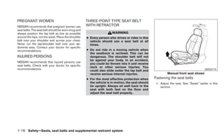 PREGNANT WOMEN                                       THREE-POINT TYPE SEAT BELT
NISSAN recommends that pregnant women use            WITH RETRACTOR
seat belts. The seat belt should be worn snug and
always position the lap belt as low as possible                       WARNING
around the hips, not the waist. Place the shoulder   ● Every person who drives or rides in this
belt over your shoulder and across your chest.         vehicle should use a seat belt at all
Never run the lap/shoulder belt over your ab-          times.
dominal area. Contact your doctor for specific
recommendations.                                     ● Do not ride in a moving vehicle when
                                                       the seatback is reclined. This can be
INJURED PERSONS                                        dangerous. The shoulder belt will not
                                                       be against your body. In an accident,
NISSAN recommends that injured persons use
                                                       you could be thrown into it and receive
seat belts. Check with your doctor for specific
                                                       neck or other serious injuries. You
recommendations.                                                                                                                         WRS0719
                                                       could also slide under the lap belt and
                                                       receive serious internal injuries.                   Manual front seat shown
                                                     ● For the most effective protection when      Fastening the seat belts
                                                       the vehicle is in motion, the seat should    1. Adjust the seat. See “Seats” earlier in this
                                                       be upright. Always sit well back in the         section.
                                                       seat with both feet on the floor and
                                                       adjust the seat belt properly.




1-16 Safety—Seats, seat belts and supplemental restraint system
 