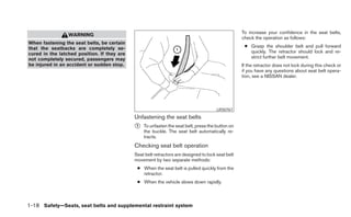 To increase your confidence in the seat belts,
                 WARNING
                                                                                                   check the operation as follows:
When fastening the seat belts, be certain
that the seatbacks are completely se-                                                               ● Grasp the shoulder belt and pull forward
cured in the latched position. If they are                                                            quickly. The retractor should lock and re-
not completely secured, passengers may                                                                strict further belt movement.
be injured in an accident or sudden stop.                                                          If the retractor does not lock during this check or
                                                                                                   if you have any questions about seat belt opera-
                                                                                                   tion, see a NISSAN dealer.




                                                                                       LRS0767
                                             Unfastening the seat belts
                                             ᭺
                                             1   To unfasten the seat belt, press the button on
                                                 the buckle. The seat belt automatically re-
                                                 tracts.
                                             Checking seat belt operation
                                             Seat belt retractors are designed to lock seat belt
                                             movement by two separate methods:
                                              ● When the seat belt is pulled quickly from the
                                                retractor.
                                              ● When the vehicle slows down rapidly.



1-18 Safety—Seats, seat belts and supplemental restraint system
 