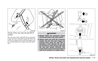 SSS0240                                         SSS0241
Center of the rear seat (except SE-R                                WARNING
model)
                                                  ● Always fasten the connector tongue
The rear seat center seat belt has a connector      and the seat belt in the order shown.
tongue ᭺ and a seat belt tongue ᭺. Both the
        1                           2
                                                  ● Always make sure both the connector
connector tongue and the seat belt tongue must
                                                    tongue and the seat belt tongue are
be securely latched for proper seat belt opera-
                                                    secured when using the seat belt or
tion.
                                                    installing a child restraint. Do not use
                                                    the seat belt or child restraint with only
                                                    the seat belt tongue attached. This
                                                    could result in serious personal injury in
                                                    case of an accident or a sudden stop.


                                                                                                                           WRS0735

                                                                    Safety—Seats, seat belts and supplemental restraint system 1-19
 