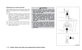 Stowing the rear center seat belt
                                                                       WARNING
When folding down the rear seat, the center seat      ● Do not unfasten the rear center seat
belt can be retracted into a stowed position as         belt connector except when folding
follows:                                                down the rear seat.
᭺
1   Hold the connector tongue so that the seat        ● When attaching the rear center seat
    belt does not retract suddenly when the             belt connector, be certain that the seat-
    tongue is released from the connector               backs are completely secured in the
    buckle. Release the connector tongue by             latched position and the rear center
    inserting a suitable tool such as key into the      seat belt connector is completely
    connector buckle ᭺. A
                                                        secured.
᭺
2   Retract the seat belt up to the retractor base.   ● If the rear center seat belt connector
᭺
3   Insert the seat belt connector buckle into the      and the seatbacks are not secured in
                                                        the correct position, serious personal
    fabric sleeve to stow.
                                                        injury may result in an accident or sud-
                                                        den stop.




                                                                                                    WRS0736

1-20 Safety—Seats, seat belts and supplemental restraint system
 