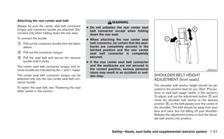 Attaching the rear center seat belt
                                                                     WARNING
Always be sure the center seat belt connector       ● Do not unfasten the rear center seat
tongue and connector buckle are attached. Dis-        belt connector except when folding
connect only when folding down the rear seat.         down the rear seat.
To connect the buckle:                              ● When attaching the rear center seat
᭺
1   Pull out the connector buckle from the fabric     belt connector, be certain that the seat-
    sleeve.                                           backs are completely secured in the
                                                      latched position and the rear center
᭺
2   Pull out the connector tongue.                    seat belt connector is completely
᭺
3   Pull the seat belt and secure the receiver        secured.
    buckle until it clicks.                         ● If the rear center seat belt connector
The center seat belt connector tongue and re-         and the seatbacks are not secured in
ceiver buckle are indicated by the > and < marks.     the correct position, serious personal                                                LRS0242
                                                      injury may result in an accident or sud-
The center seat belt connector tongue can be          den stop.                                   SHOULDER BELT HEIGHT
attached only into the rear center seat belt con-                                                 ADJUSTMENT (front seats)
nector buckle.
                                                                                                  The shoulder belt anchor height should be ad-
To fasten the seat belt, see “Fastening the seat                                                  justed to the position best for you. (See “Precau-
belts” earlier in this section.
                                                                                                  tions on seat belt usage” earlier in this section.)
                                                                                                  To adjust, pull out the adjustment button ᭺ and
                                                                                                                                              1
                                                                                                  move the shoulder belt anchor to the desired
                                                                                                  position ᭺, so the belt passes over the center of
                                                                                                            2
                                                                                                  the shoulder. The belt should be away from your
                                                                                                  face and neck, but not falling off your shoulder.
                                                                                                  Release the adjustment button to lock the shoul-
                                                                                                  der belt anchor into position.



                                                                     Safety—Seats, seat belts and supplemental restraint system 1-21
 