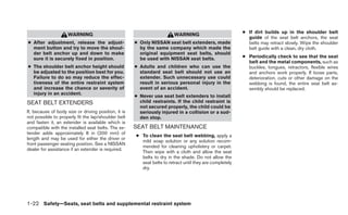 ● If dirt builds up in the shoulder belt
                     WARNING                                             WARNING
                                                                                                            guide of the seat belt anchors, the seat
● After adjustment, release the adjust-               ● Only NISSAN seat belt extenders, made               belts may retract slowly. Wipe the shoulder
  ment button and try to move the shoul-                by the same company which made the                  belt guide with a clean, dry cloth.
  der belt anchor up and down to make                   original equipment seat belts, should
  sure it is securely fixed in position.                be used with NISSAN seat belts.                   ● Periodically check to see that the seat
                                                                                                            belt and the metal components, such as
● The shoulder belt anchor height should              ● Adults and children who can use the                 buckles, tongues, retractors, flexible wires
  be adjusted to the position best for you.             standard seat belt should not use an                and anchors work properly. If loose parts,
  Failure to do so may reduce the effec-                extender. Such unnecessary use could                deterioration, cuts or other damage on the
  tiveness of the entire restraint system               result in serious personal injury in the            webbing is found, the entire seat belt as-
  and increase the chance or severity of                event of an accident.                               sembly should be replaced.
  injury in an accident.
                                                      ● Never use seat belt extenders to install
SEAT BELT EXTENDERS                                     child restraints. If the child restraint is
                                                        not secured properly, the child could be
If, because of body size or driving position, it is     seriously injured in a collision or a sud-
not possible to properly fit the lap/shoulder belt      den stop.
and fasten it, an extender is available which is
compatible with the installed seat belts. The ex-     SEAT BELT MAINTENANCE
tender adds approximately 8 in (200 mm) of
                                                      ● To clean the seat belt webbing, apply a
length and may be used for either the driver or
                                                        mild soap solution or any solution recom-
front passenger seating position. See a NISSAN
                                                        mended for cleaning upholstery or carpet.
dealer for assistance if an extender is required.
                                                        Then wipe with a cloth and allow the seat
                                                        belts to dry in the shade. Do not allow the
                                                        seat belts to retract until they are completely
                                                        dry.




1-22 Safety—Seats, seat belts and supplemental restraint system
 