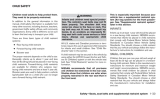 CHILD SAFETY


Children need adults to help protect them.                                                                   This is especially important because your
                                                                            WARNING
They need to be properly restrained.                                                                         vehicle has a supplemental restraint sys-
                                                       Infants and children need special protec-             tem (Air bag system) for the front passen-
In addition to the general information in this         tion. The vehicle’s seat belts may not fit            ger. See “Supplemental restraint system”
manual, child safety information is available from     them properly. The shoulder belt may                  later in this section.
many other sources, including doctors, teachers,       come too close to the face or neck. The
government traffic safety offices, and community       lap belt may not fit over their small hip             INFANTS
organizations. Every child is different, so be sure    bones. In an accident, an improperly fit-             Infants up to at least 1 year old should be placed
to learn the best way to transport your child.         ting seat belt could cause serious or fatal           in a rear-facing child restraint. NISSAN recom-
                                                       injury. Always use appropriate child                  mends that infants be placed in child restraints
There are three basic types of child restraint
                                                       restraints.                                           that comply with Federal Motor Vehicle Safety
systems:
                                                       All U.S. states and Canadian provinces or terri-      Standards or Canadian Motor Vehicle Safety
 ● Rear-facing child restraint                                                                               Standards. You should choose a child restraint
                                                       tories require the use of approved child restraints
 ● Forward-facing child restraint                      for infants and small children. See “Child Re-        that fits your vehicle and always follow the manu-
                                                       straints” later in this section.                      facturer’s instructions for installation and use.
 ● Booster seat
                                                       A child restraint may be secured in the vehicle by    SMALL CHILDREN
The proper restraint depends on the child’s size.      using either the LATCH (Lower Anchor and Teth-
Generally, infants up to about 1 year and less                                                               Children that are over one year old and weigh at
                                                       ers for CHildren) system or with the vehicle seat     least 20 lbs (9 kg) can be placed in a forward-
than 20 lbs (9 kg) should be placed in rear-facing     belt. See “Child Restraints” section for more in-     facing child restraint. Refer to the manufacturer’s
child restraints. Forward-facing child restraints      formation.                                            instructions for minimum and maximum weight
are available for children who outgrow rear-
                                                       NISSAN recommends that all pre-teens                  and height recommendations. NISSAN recom-
facing child restraints and are at least 1 year old.                                                         mends that small children be placed in child
                                                       and children be restrained in the rear seat.
Booster seats are used to help position a vehicle                                                            restraints that comply with Federal Motor Vehicle
                                                       Studies show that children are safer when
lap/shoulder belt on a child who can no longer         properly restrained in the rear seat than in          Safety Standards or Canadian Motor Vehicle
use a forward-facing child restraint.                  the front seat.                                       Safety Standards. You should choose a child
                                                                                                             restraint that fits your vehicle and always follow
                                                                                                             the manufacturer’s instructions for installation
                                                                                                             and use.


                                                                            Safety—Seats, seat belts and supplemental restraint system 1-23
 