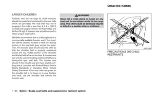 CHILD RESTRAINTS


LARGER CHILDREN                                                          WARNING
Children who are too large for child restraints         Never let a child stand or kneel on any
should be seated and restrained by the seat belts       seat and do not allow a child in the cargo
which are provided. The seat belt may not fit           area. The child could be seriously injured
properly if the child is less than 4 ft 9 in (142.5     or killed in a sudden stop or collision.
cm) tall and weighs between 40 lbs (18 kg) and
80 lbs (36 kg). A booster seat should be used to
obtain proper seat belt fit.
NISSAN recommends that a child be placed in a
commercially available booster seat if the shoul-
der belt fits close to the face or neck or if the lap
portion of the seat belt goes across the abdo-
men. The booster seat should raise the child so                                                                             ARS1098
that the shoulder belt is properly positioned
across the top, middle portion of the shoulder                                                       PRECAUTIONS ON CHILD
and the lap belt is low on the hips. A booster seat                                                  RESTRAINTS
can only be used in seating positions that have a
three-point type seat belt. The booster seat
should fit the vehicle seat and have a label certi-
fying that it complies with Federal Motor Vehicle
Safety Standards or Canadian Motor Vehicle
Safety Standards. Once the child has grown so
the shoulder belt is no longer on or near the face
and neck, use the shoulder belt without the
booster seat.




1-24 Safety—Seats, seat belts and supplemental restraint system
 