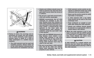 – Infants and children should never be         – Child restraint anchor points are de-
                                               held on anyone’s lap. Even the stron-          signed to withstand loads from child
                                               gest adult cannot resist the forces of         restraints that are properly fitted.
                                               a collision.
                                                                                            – Never use the anchor points for adult
                                             – Do not put a seat belt around both a           seat belts or harnesses.
                                               child and another passenger.
                                                                                            – A child restraint with a top tether
                                             – NISSAN recommends that all child               strap should not be used in the front
                                               restraints be installed in the rear            passenger seat.
                                               seat. Studies show that children are
                                                                                            – Keep seatbacks as upright as pos-
                                               safer when properly restrained in the
                                                                                              sible after fitting the child restraint.
                                               rear seat than in the front seat. If you
                                               must install a forward-facing child          – Infants and children should always
                                               restraint in the front seat, see               be placed in an appropriate child re-
                                  WRS0256      “Forward-facing child restraint in-            straint while in the vehicle.
                                               stallation using the seat belts” later     ● When the child restraint is not in use,
                 WARNING                       in this section.                             keep it secured with the LATCH system
● Failure to follow the warnings and in-     – Even with the NISSAN Advanced Air            or a seat belt. In a sudden stop or colli-
  structions for proper use and installa-      Bag System, never install a rear-            sion, loose objects can injure occu-
  tion of child restraints could result in     facing child restraint in the front          pants or damage the vehicle.
  serious injury or death of a child or        seat. An inflating air bag could seri-
  other passengers in a sudden stop or         ously injure or kill a child. A rear-                        CAUTION
  collision:                                   facing child restraint must only be
                                               used in the rear seat.                     A child restraint in a closed vehicle can
  – The child restraint must be used and
                                                                                          become very hot. Check the seating sur-
    installed properly. Always follow all    – Be sure to purchase a child restraint      face and buckles before placing a child in
    of the child restraint manufacturer’s      that will fit the child and vehicle.       the child restraint.
    instructions for installation and use.     Some child restraints may not fit
                                               properly in your vehicle.



                                                            Safety—Seats, seat belts and supplemental restraint system 1-25
 