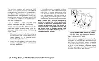 This vehicle is equipped with a universal child       ● If the child restraint is compatible with your
restraint anchor system, referred to as the LATCH       vehicle, place your child in the child restraint
(Lower Anchors and Tethers for CHildren) sys-           and check the various adjustments to be
tem. Some child restraints include rigid or             sure the child restraint is compatible with
webbing-mounted attachments that can be con-            your child. Choose a child restraint that is
nected to these anchors. For details, see “LATCH        designed for your child’s height and weight.
(Lower Anchors and Tethers for CHildren) sys-           Always follow all recommended procedures.
tem” later in this section.                          All U.S. states and Canadian provinces or
If you do not have a LATCH compatible child          territories require that infants and small
                                                     children be restrained in an approved child
restraint, the vehicle seat belts can be used.
                                                     restraint at all times while the vehicle is
Several manufacturers offer child restraints for     being operated. Canadian law requires the
infants and children of various sizes. When se-      top tether strap on forward-facing child
lecting any child restraint, keep the following      restraints be secured to the designated an-
                                                                                                                                                   LRS0724
points in mind:                                      chor point on the vehicle.
                                                                                                             LATCH system lower anchor locations
 ● Choose only a restraint with a label certifying                                                          LATCH (Lower Anchors and Tethers
   that it complies with Federal Motor Vehicle
   Safety Standard 213 or Canadian Motor
                                                                                                           for CHildren) SYSTEM
   Vehicle Safety Standard 213.                                                                            Your vehicle is equipped with special anchor
 ● Check the child restraint in your vehicle to be                                                         points that are used with LATCH (Lower Anchors
   sure it is compatible with the vehicle’s seat                                                           and Tethers for CHildren) system compatible
   and seat belt system.                                                                                   child restraints. This system may also be referred
                                                                                                           to as the ISOFIX or ISOFIX compatible system.
                                                                                                           With this system, you do not have to use a vehicle
                                                                                                           seat belt to secure the child restraint.




1-26 Safety—Seats, seat belts and supplemental restraint system
 
