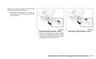 Follow these steps to install a rear-facing child
restraint using the LATCH system:
 1. Position the child restraint on the seat. Al-
    ways follow the child restraint manufactur-
    er’s instructions.




                                                                                       WRS0801                                   WRS0802
                                                       Rear-facing web-mounted – step 2             Rear-facing rigid-mounted – step 2
                                                    2. Secure the child restraint anchor attach-
                                                       ments to the LATCH lower anchors. Check
                                                       to make sure the LATCH attachment is prop-
                                                       erly attached to the lower anchors.




                                                                     Safety—Seats, seat belts and supplemental restraint system 1-29
 