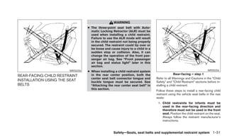 WARNING
                                 ● The three-point seat belt with Auto-
                                   matic Locking Retractor (ALR) must be
                                   used when installing a child restraint.
                                   Failure to use the ALR mode will result
                                   in the child restraint not being properly
                                   secured. The restraint could tip over or
                                   be loose and cause injury to a child in a
                                   sudden stop or collision. Also, it can
                                   change the operation of the front pas-
                                   senger air bag. See “Front passenger
                                   air bag and status light” later in this
                                   section.
                       WRS0256   ● When installing a child restraint system                                            WRS0256
                                   in the rear center position, both the                     Rear-facing – step 1
REAR-FACING CHILD RESTRAINT
                                   center seat belt connector tongue and       Refer to all Warnings and Cautions in the “Child
INSTALLATION USING THE SEAT        buckle tongue must be secured. See          Safety” and “Child Restraint” sections before in-
BELTS                              “Attaching the rear center seat belt” in    stalling a child restraint.
                                   this section.
                                                                               Follow these steps to install a rear-facing child
                                                                               restraint using the vehicle seat belts in the rear
                                                                               seats:
                                                                                1. Child restraints for infants must be
                                                                                   used in the rear-facing direction and
                                                                                   therefore must not be used in the front
                                                                                   seat. Position the child restraint on the seat.
                                                                                   Always follow the restraint manufacturer’s
                                                                                   instructions.


                                                  Safety—Seats, seat belts and supplemental restraint system 1-31
 