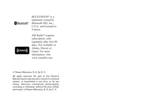 BLUETOOTH௡ is a
                    trademark owned by
                    Bluetooth SIG, Inc.,
                    U.S.A. and licensed to
                    Visteon.

                    XM Radio௡ requires
                    subscription, sold
                    separately after first 90
                    days. Not available in
                    Alaska, Hawaii or
                    Guam. For more
                    information, visit
                    www.xmradio.com.




© Nissan Mexicana, S. A. de C. V.
All rights reserved. No part of this Owner’s
Manual may be reproduced or stored in a retrieval
system, or transmitted in any form, or by any
means, electronic, mechanical, photocopying,
recording or otherwise, without the prior written
permission of Nissan Mexicana, S. A. de C. V.
 