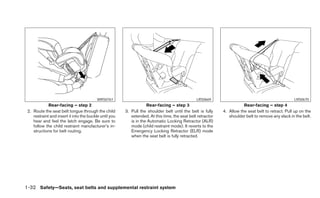 WRS0761                                               LRS0669                                             LRS0670
             Rear-facing – step 2                                   Rear-facing – step 3                                Rear-facing – step 4
 2. Route the seat belt tongue through the child        3. Pull the shoulder belt until the belt is fully    4. Allow the seat belt to retract. Pull up on the
    restraint and insert it into the buckle until you      extended. At this time, the seat belt retractor      shoulder belt to remove any slack in the belt.
    hear and feel the latch engage. Be sure to             is in the Automatic Locking Retractor (ALR)
    follow the child restraint manufacturer’s in-          mode (child restraint mode). It reverts to the
    structions for belt routing.                           Emergency Locking Retractor (ELR) mode
                                                           when the seat belt is fully retracted.




1-32 Safety—Seats, seat belts and supplemental restraint system
 