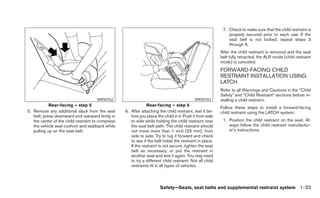 7. Check to make sure that the child restraint is
                                                                                                              properly secured prior to each use. If the
                                                                                                              seat belt is not locked, repeat steps 3
                                                                                                              through 6.
                                                                                                          After the child restraint is removed and the seat
                                                                                                          belt fully retracted, the ALR mode (child restraint
                                                                                                          mode) is canceled.
                                                                                                          FORWARD-FACING CHILD
                                                                                                          RESTRAINT INSTALLATION USING
                                                                                                          LATCH
                                                                                                          Refer to all Warnings and Cautions in the “Child
                                                                                                          Safety” and “Child Restraint” sections before in-
                                      WRS0762                                               WRS0763       stalling a child restraint.
            Rear-facing – step 5                               Rear-facing – step 6
                                                                                                          Follow these steps to install a forward-facing
5. Remove any additional slack from the seat       6. After attaching the child restraint, test it be-    child restraint using the LATCH system:
   belt; press downward and rearward firmly in        fore you place the child in it. Push it from side
   the center of the child restraint to compress      to side while holding the child restraint near       1. Position the child restraint on the seat. Al-
   the vehicle seat cushion and seatback while        the seat belt path. The child restraint should          ways follow the child restraint manufactur-
   pulling up on the seat belt.                       not move more than 1 inch (25 mm), from                 er’s instructions.
                                                      side to side. Try to tug it forward and check
                                                      to see if the belt holds the restraint in place.
                                                      If the restraint is not secure, tighten the seat
                                                      belt as necessary, or put the restraint in
                                                      another seat and test it again. You may need
                                                      to try a different child restraint. Not all child
                                                      restraints fit in all types of vehicles.



                                                                       Safety—Seats, seat belts and supplemental restraint system 1-33
 