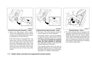 WRS0799                                                WRS0800                                              LRS0671
  Forward-facing web-mounted – step 2                   Forward-facing rigid-mounted – step 2                          Forward-facing – step 4
 2. Secure the child restraint anchor attach-          3. The back of the child restraint should be           4. For child restraints that are equipped with
    ments to the LATCH lower anchors. Check               secured against the vehicle seatback.                  webbing-mounted attachments, remove any
    to make sure the LATCH attachment is prop-                                                                   additional slack from the anchor attach-
                                                          If necessary, adjust or remove the headrest
    erly attached to the lower anchors.                                                                          ments. Press downward and rearward firmly
                                                          to obtain the correct child restraint fit. If the
                                                                                                                 in the center of the child restraint with your
    If the child restraint is equipped with a top         headrest is removed, store it in a secure
                                                                                                                 knee to compress the vehicle seat cushion
    tether strap, route the top tether strap and          place. Be sure to reinstall the headrest
                                                                                                                 and seatback while tightening the webbing
    secure the tether strap to the tether anchor          when the child restraint is removed.
                                                                                                                 of the anchor attachments.
    point. See “Installing top tether strap” in this      See “Adjustable headrest” in this section for
                                                          headrest adjustment information.
    section. Do not install child restraints that
    require the use of a top tether strap in seat-        If the seating position does not have an
    ing positions that do not have a top tether           adjustable headrest and it is interfering with
    anchor.                                               the proper child restraint fit, try another seat-
                                                          ing position or a different child restraint.

1-34 Safety—Seats, seat belts and supplemental restraint system
 