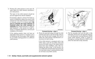 2. Position the child restraint on the seat. Al-
    ways follow the child restraint manufactur-
    er’s instructions.
    The back of the child restraint should be
    secured against the vehicle seatback.
    If necessary, adjust or remove the head re-
    straint or headrest to obtain the correct child
    restraint fit. If the head restraint or headrest
    is removed, store it in a secure place. Be
    sure to reinstall the head restraint or
    headrest when the child restraint is
    removed. See “Head restraints” or “Adjust-
    able headrest” in this section for head re-
    straint or headrest adjustment, removal and                                                 WRS0680                                               LRS0667
    installation information.                                   Forward-facing – step 3                                 Forward-facing – step 4
    If the seating position does not have an           3. Route the seat belt tongue through the child        4. Pull the shoulder belt until the belt is fully
    adjustable head restraint or headrest and it          restraint and insert it into the buckle until you      extended. At this time, the seat belt retractor
    is interfering with the proper child restraint        hear and feel the latch engage. Be sure to             is in the Automatic Locking Retractor (ALR)
    fit, try another seating position or a different      follow the child restraint manufacturer’s in-          mode (child restraint mode). It reverts to
    child restraint.                                      structions for belt routing.                           Emergency Locking Retractor (ELR) mode
                                                                                                                 when the seat belt is fully retracted.
                                                          If the child restraint is equipped with a top
                                                          tether strap, route the top tether strap and
                                                          secure the tether strap to the tether anchor
                                                          point (rear seat installation only). See “In-
                                                          stalling top tether strap” in this section. Do
                                                          not install child restraints that require the use
                                                          of a top tether strap in seating positions that
                                                          do not have a top tether anchor.


1-36 Safety—Seats, seat belts and supplemental restraint system
 