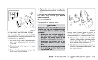 4. Tighten the tether strap according to the
                                                        manufacturer’s instructions to remove any
                                                        slack.
                                                    If you have any questions when installing a
                                                    top tether strap, consult your NISSAN
                                                    dealer for details.
                                                    BOOSTER SEATS
                                                    Precautions on booster seats
                                                                      WARNING
                                                    If a booster seat and seat belt are not used
                                                    properly, the risk of a child being injured
                                        LRS0723                                                                                             LRS0455
                                                    in a sudden stop or collision greatly
INSTALLING TOP TETHER STRAP                         increases:                                      Booster seats of various sizes are offered by
                                                                                                    several manufacturers. When selecting any
First, secure the child restraint with the LATCH       – Make sure the shoulder portion of
                                                         the belt is away from the child’s face     booster seat, keep the following points in mind:
lower anchors (rear outboard seat positions only)
or the seat belt, as applicable.                         and neck and the lap portion of the         ● Choose only a booster seat with a label
                                                         belt does not cross the stomach.              certifying that it complies with Federal Motor
 1. Flip up the anchor cover ᭺ from the anchor
                             1
                                                                                                       Vehicle Safety Standard 213 or Canadian
                                                       – Make sure the shoulder belt is not
    point which is located directly behind the                                                         Motor Vehicle Safety Standard 213.
                                                         behind the child or under the child’s
    child seat.                                          arm.                                        ● Check the booster seat in your vehicle to be
 2. Position the top tether strap over the top of      – A booster seat must only be installed         sure it is compatible with the vehicle’s seat
    the seatback.                                        in a seating position that has a              and seat belt system.
 3. Secure the tether strap to the tether anchor         lap/shoulder belt.
    point on the rear parcel shelf.


                                                                      Safety—Seats, seat belts and supplemental restraint system 1-39
 